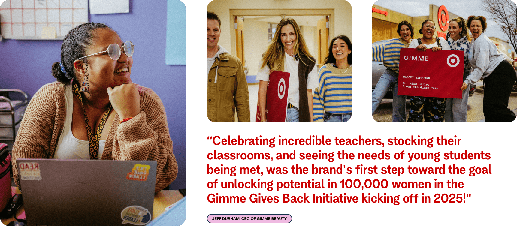 “Celebrating incredible teachers, stocking their classrooms, and seeing the needs of young students being met, was the brand's first step toward the goal of unlocking potential in 100,000 women in the Gimme Gives Back Initiative kicking off in 2025!" Jeff Durham, CEO of Gimme Beauty